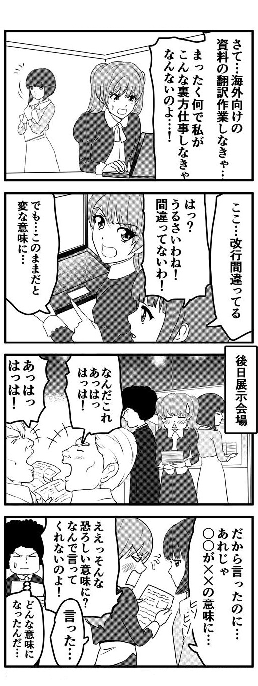 海外担当者の補佐として不本意ながら海外向け資料の翻訳作業という裏方仕事に従事する九条麗華。その翻訳の改行位置に間違いがあり、そのままでは変な意味になってしまうことを指摘する押原梨乃を、九条麗華は間違っていないと突っぱねる。後日、展示会場にて件の資料を配布すると、意味の違いから海外バイヤーに爆笑されてしまう。押原梨乃から「だから単語の意味が変わるといったのに」と言われ、「そんな恐ろしい意味になるのならなんで言ってくれないのよ」と逆ギレする九条麗華。と、そもそも翻訳後の文章が読めないため、どんな意味になったのか理解できず、置いてきぼりにされたアフロであった。