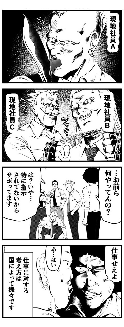 ナイフに舌を這わし、こちらを睨みつける現地社員A、指ぬきグローブに太いチェーンを握りしめ、ジャラリと音を立てる現地社員B、咥え煙草で薄ら笑いを浮かべる現地社員C。一つ所に集う彼らに不穏な気配を感じ、「お前ら、何やってんの？」と声をかけたアフロに、彼らは「特に何も指示されていないからサボってます。」と答える。「仕事せえよ」と凄むアフロに「あ…はい。」と素直に答える現地社員だった。仕事に対する考え方は国によって様々です。