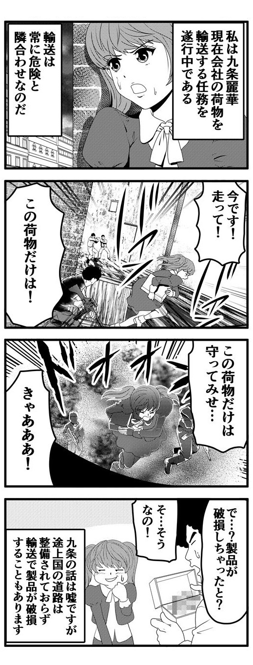 九条麗華は現在会社の荷物輸送する任務を遂行中である。輸送は常に危険と隣り合わせなのだ。銃声鳴り響く中、荷物を抱えて走る九条麗華。「この荷物だけは守ってみせる！」と決死の覚悟を見せる九条麗華の背後で巨大な爆発が起き、それに巻き込まれる！！破損した製品を手に九条麗華より壊れた経緯を聞くアフロ。あまりに突拍子もない話しに困惑気味のアフロと視線を泳がせる九条麗華なのであった…。九条の話は嘘ですが途上国の道路は整備されておらず、輸送中に製品が破損することがあります。