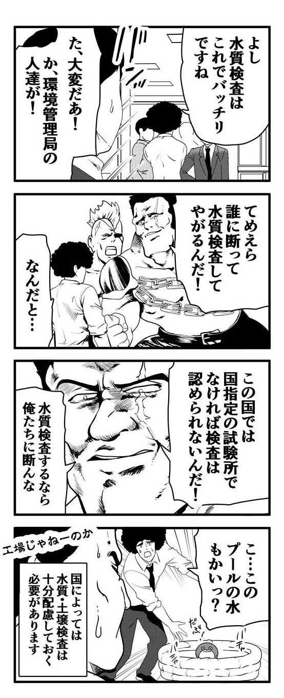 「よし、水質検査はこれでバッチリ」と手応えを感じているアフロたちの所に環境管理局員が「誰に断って水質調査してやがる！」と、押しかけてきた。環境管理局員は「この国では国指定の試験場でなければ検査は認められないんだ！検査したいなら俺たちに断れ」という。しかし、アフロたちが検査していたのは工場用水などではなく、だぶぴーが遊ぶためのビニールプールの水だった…。国によっては水質・土壌検査は十分配慮しておく必要があります。