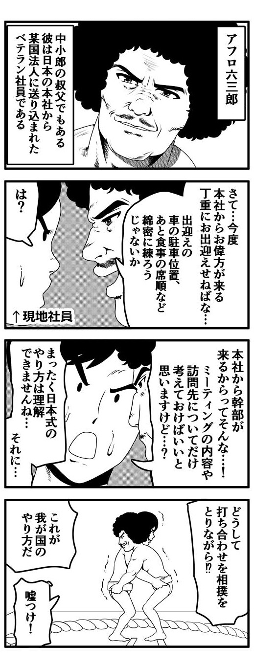 アフロ六三郎は中小郎のおじであり、日本本社から某国法人に送り込まれたベテラン社員である。六三郎が務める法人に本社より幹部が来ることになる。「丁重にお出迎えするために出迎えの車の駐車位置から食事会の席順など綿密に練らねば」という六三郎に「は？ミーティングの内容や訪問先について考えておけばいいだけだと思いますけど？日本式のやり方は理解できませんね」と現地社員は反論する。「それに…どうして相撲を取りながら打ち合わせをするんです!?」と、現地社員が疑問を投げかけると「これが我が国（日本）のやり方だ」と押し通そうとする六三郎に「嘘つけ！」と不信感をあらわにする現地社員であった。