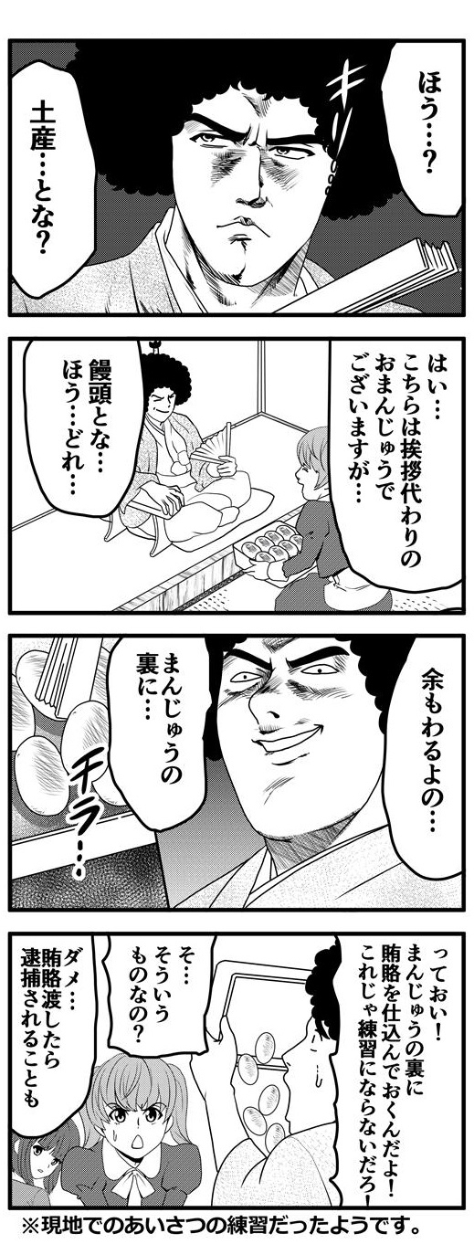 アフロに髷を突き刺し、着物を着て時代劇の大名姿をしているアフロは「ほう…？土産…とな？」と畳んだ扇子をかざし、キメる。「はい…こちらは挨拶代わりのお饅頭でございますが…」と九条麗華が差し出す饅頭の詰め合わせを「饅頭とな…ほう…どれ」と覗き込むアフロ大名。「そちも悪よの…饅頭の裏に…」と扇子で饅頭をひっくり返す…も、そこには何もなくただ饅頭を入れた箱の底が見えるだけ。「っておい！！饅頭の裏に賄賂を仕込んでおくんだよ！これじゃ練習にならないだろ！」饅頭の箱をひっくり返しながら九条麗華を叱るアフロ大名。「そ、そういうものなの？」と困惑する九条麗華と「ダメ…賄賂を渡したら逮捕されることも」と強く訴える押原梨乃であった。この時代劇ふうなやり取りは現地での挨拶の練習だったようです。