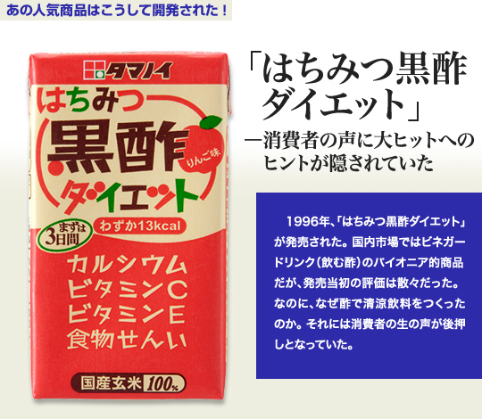 「あの人気商品はこうして開発された！」 「はちみつ黒酢ダイエット」－消費者の声に大ヒットへのヒントが隠されていた 1996年、「はちみつ黒酢ダイエット」が発売された。国内市場ではビネガードリンク（飲む酢）のパイオニア的商品だが、発売当初の評価は散々だった。なのに、なぜ酢で清涼飲料をつくったのか。それは消費者の生の声が後押しとなっていた。