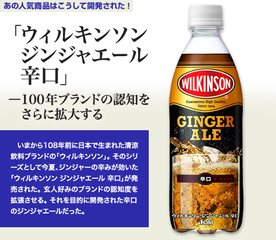 「ウィルキンソンジンジャエール辛口」－100年ブランドの認知をさらに拡大する いまから108年前に日本で生まれた清涼飲料ブランドの「ウィルキンソン」。そのシリーズとして今夏、ジンジャーの辛みが効いた「ウィルキンソン ジンジャエール 辛口」が発売された。玄人好みのブランドの認知度を拡張させる。それを目的に開発された辛口のジンジャエールだった。