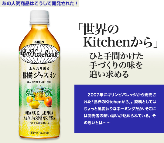 「あの人気商品はこうして開発された！」 「世界のKitchenから」－ひと手間かけた手づくりの味を追い求める 2007年にキリンビバレッジから発売された「世界のKitchenから」。飲料としてはちょっと風変わりなネーミングだが、そこには開発者の熱い思いが込められている。その思いとは…