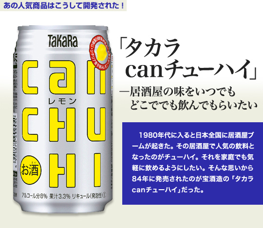 「あの人気商品はこうして開発された！」 「タカラcanチューハイ」－居酒屋の味をいつでもどこででも飲んでもらいたい 1980年代に入ると日本全国に居酒屋ブームが起きた。その居酒屋で人気の飲料となったのがチューハイ。それを家庭でも気軽に飲めるようにしたい。そんな思いから84年に発売されたのが宝酒造の「タカラcanチューハイ」だった。