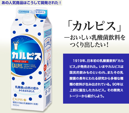 「あの人気商品はこうして開発された！」 「カルピス」－おいしい乳酸菌飲料をつくり出したい！ 1919年、日本初の乳酸菌飲料「カルピス」が発売された。いまやカルピスは国民的飲み物といわれ、またその乳酸菌の長年にわたる研究から多様な種類の飲料が生み出されている。90年以上前に誕生したカルピス。その開発ストーリーから紹介しよう。
