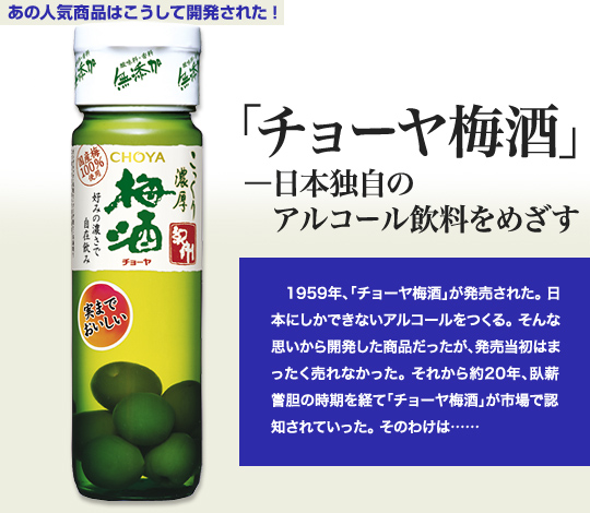 「あの人気商品はこうして開発された！」 「チョーヤ梅酒」－日本独自のアルコール飲料をめざす 1959年、「チョーヤ梅酒」が発売された。日本にしかできないアルコールをつくる。そんな思いから開発した商品だったが、発売当初はまったく売れなかった。それから約20年、臥薪嘗胆の時期を経て「チョーヤ梅酒」が市場で認知されていった。そのわけは……