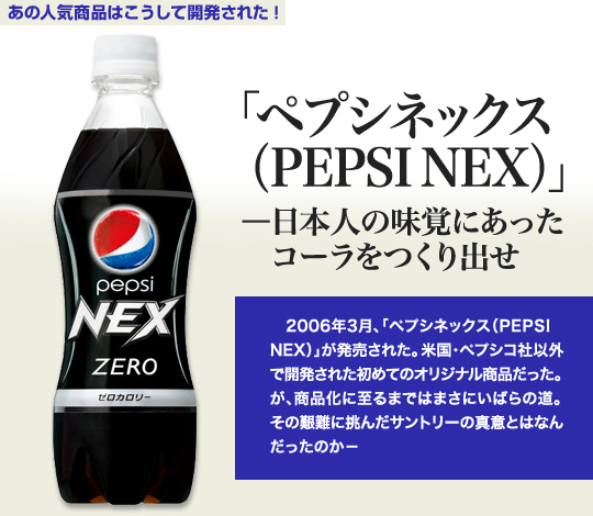 「あの人気商品はこうして開発された」 「ペプシネックス（PEPSI NEX）」－日本人の味覚にあったコーラをつくり出せ 2006年3月、「ペプシネックス（PEPSI NEX）」が発売された。米国・ペプシコ社以外で開発された初めてのオリジナル商品だった。が、商品化に至るまではまさにいばらの道。その艱難に挑んだサントリーの真意とはなんだったのか－