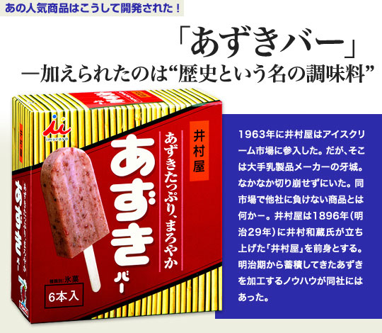 「あの人気商品はこうして開発された」 「あずきバー」—加えられたのは“歴史という名の調味料” 1963年に井村屋はアイスクリーム市場に参入した。だが、そこは大手乳製品メーカーの牙城。なかなか切り崩せずにいた。同市場で他社に負けない商品とは何か－。井村屋は1896年（明治29年）に井村和蔵氏が立ち上げた「井村屋」を前身とする。明治期から蓄積してきたあずきを加工するノウハウが同社にはあった。