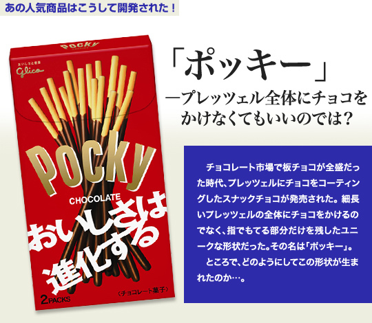 「あの人気商品はこうして開発された!」 「ポッキー」-プレッツェル全体にチョコをかけなくてもいいのでは? チョコレート市場で板チョコが全盛だった時代、プレッツェルにチョコをコーティングしたスナックチョコが発売された。細長いプレッツェルの全体にチョコをかけるのでなく、指でもてる部分だけを残したユニークな形状だった。その名は「ポッキー」。 ところで、どのようにしてこの形状が生まれたのか…。